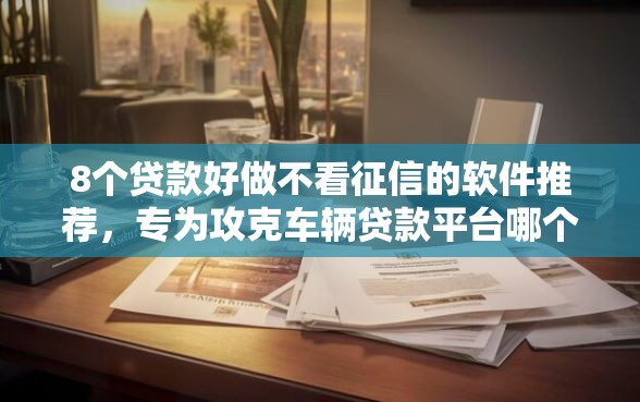 8个贷款好做不看征信的软件推荐，专为攻克车辆贷款平台哪个好下款难题
