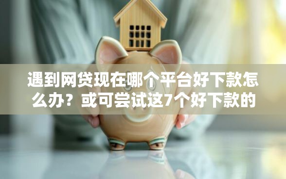 遇到网贷现在哪个平台好下款怎么办？或可尝试这7个好下款的借款平台2025