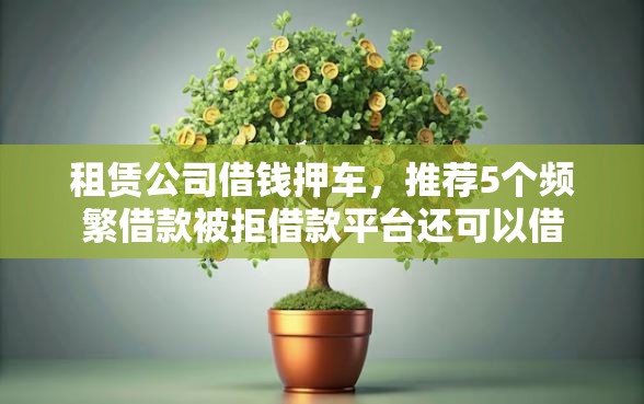 租赁公司借钱押车，推荐5个频繁借款被拒借款平台还可以借