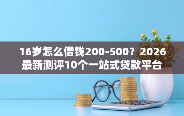 16岁怎么借钱200-500？2026最新测评10个一站式贷款平台