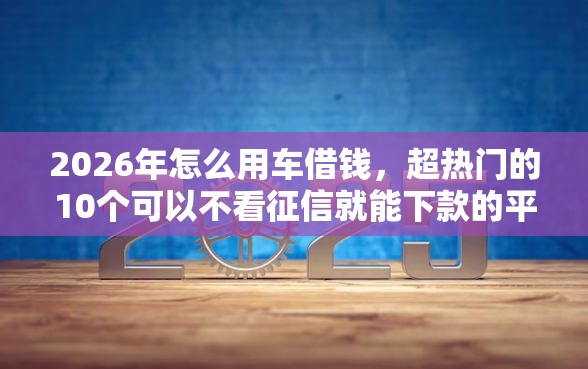 2026年怎么用车借钱，超热门的10个可以不看征信就能下款的平台推荐