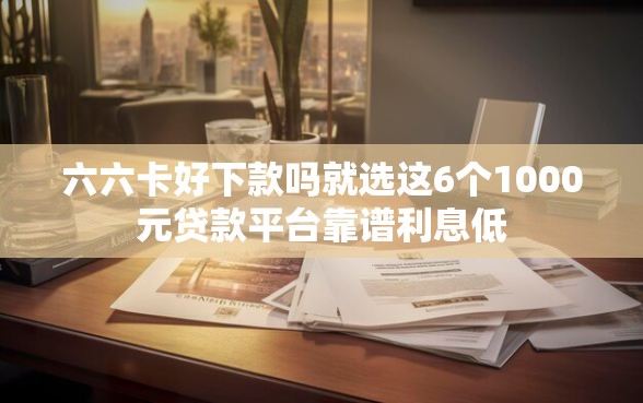 六六卡好下款吗就选这6个1000元贷款平台靠谱利息低