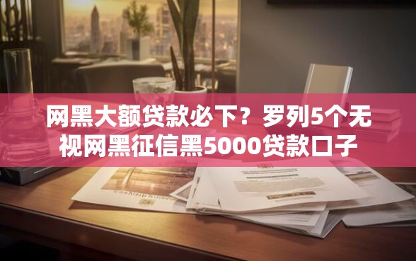 网黑大额贷款必下？罗列5个无视网黑征信黑5000贷款口子