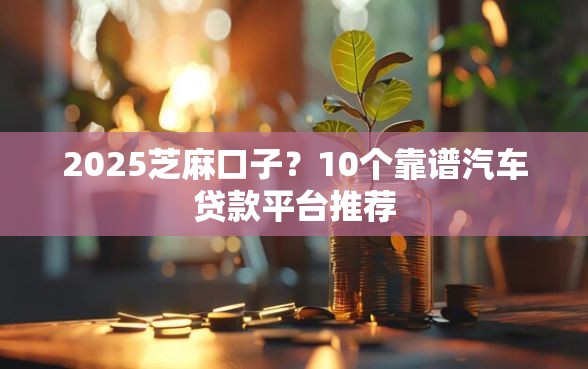 2025芝麻口子?10个靠谱汽车贷款平台推荐 2025芝麻口子?10个靠谱汽车贷款平台推荐