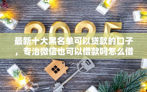 最新十大黑名单可以贷款的口子，专治微信也可以借款吗怎么借