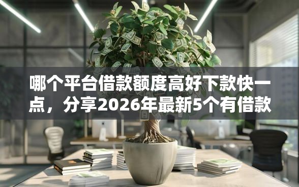 哪个平台借款额度高好下款快一点，分享2026年最新5个有借款平台好借钱