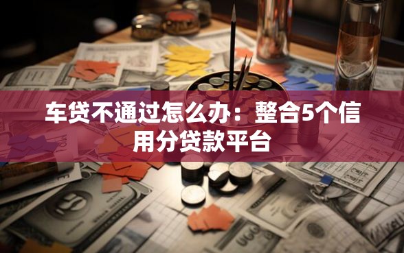 车贷不通过怎么办：整合5个信用分贷款平台
