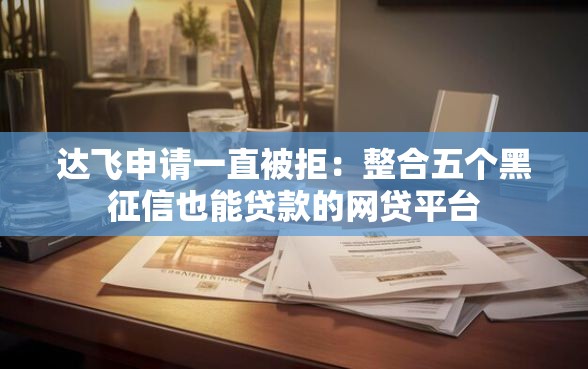 达飞申请一直被拒：整合五个黑征信也能贷款的网贷平台