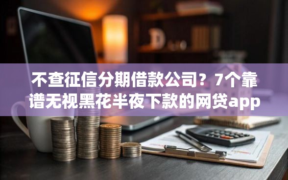 不查征信分期借款公司？7个靠谱无视黑花半夜下款的网贷app推荐