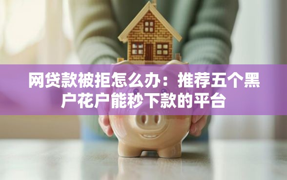 网贷款被拒怎么办：推荐五个黑户花户能秒下款的平台