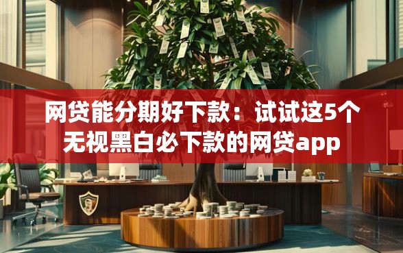网贷能分期好下款：试试这5个无视黑白必下款的网贷app