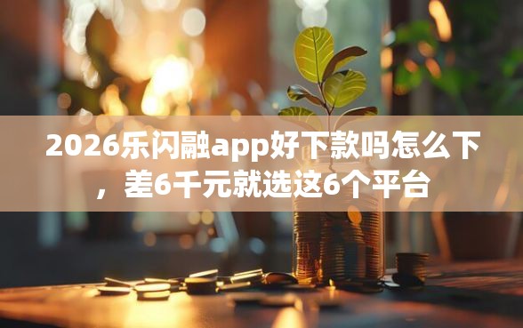 2026乐闪融app好下款吗怎么下，差6千元就选这6个平台
