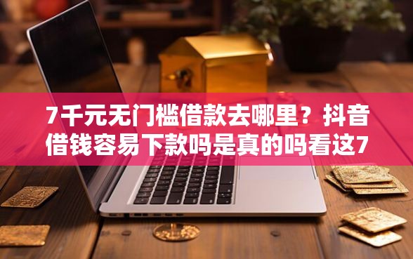 7千元无门槛借款去哪里？抖音借钱容易下款吗是真的吗看这7个平台