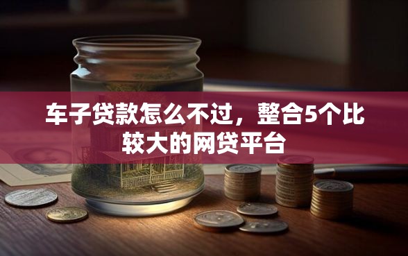 车子贷款怎么不过，整合5个比较大的网贷平台