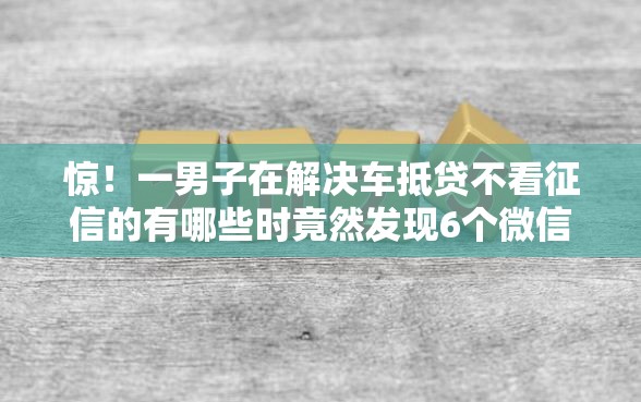惊！一男子在解决车抵贷不看征信的有哪些时竟然发现6个微信有什么贷款平台，事后分享了出来