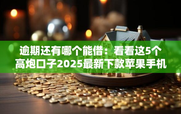 逾期还有哪个能借：看看这5个高炮口子2025最新下款苹果手机能下载的