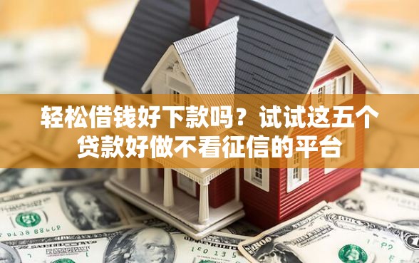 轻松借钱好下款吗？试试这五个贷款好做不看征信的平台