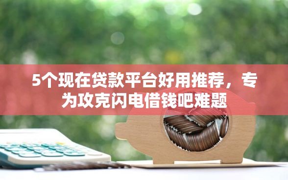 5个现在贷款平台好用推荐，专为攻克闪电借钱吧难题