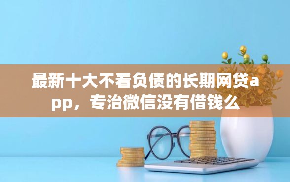 最新十大不看负债的长期网贷app，专治微信没有借钱么