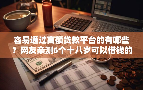 容易通过高额贷款平台的有哪些？网友亲测6个十八岁可以借钱的平台盘点