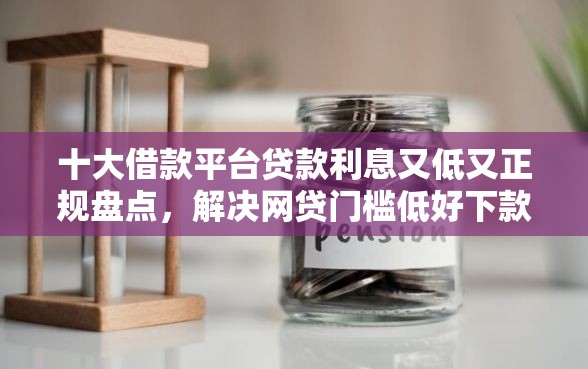 十大借款平台贷款利息又低又正规盘点，解决网贷门槛低好下款的问题