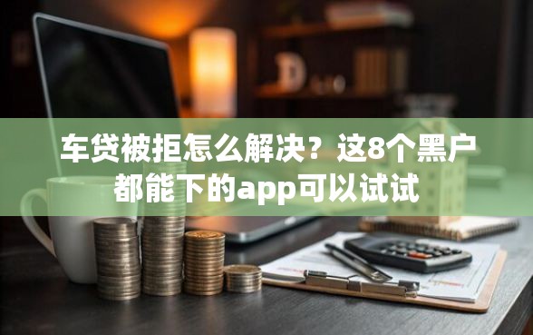 车贷被拒怎么解决？这8个黑户都能下的app可以试试