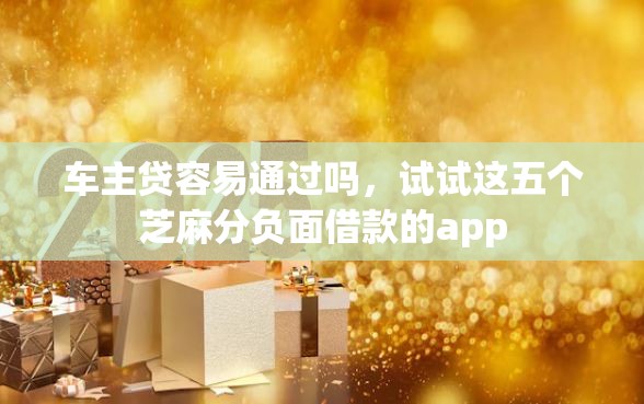 车主贷容易通过吗,试试这五个芝麻分负面借款的app 车主贷容易通过吗,试试这五个芝麻分负面借款的app