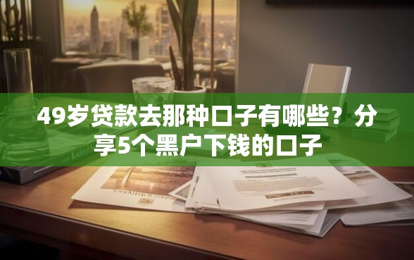 49岁贷款去那种口子有哪些？分享5个黑户下钱的口子