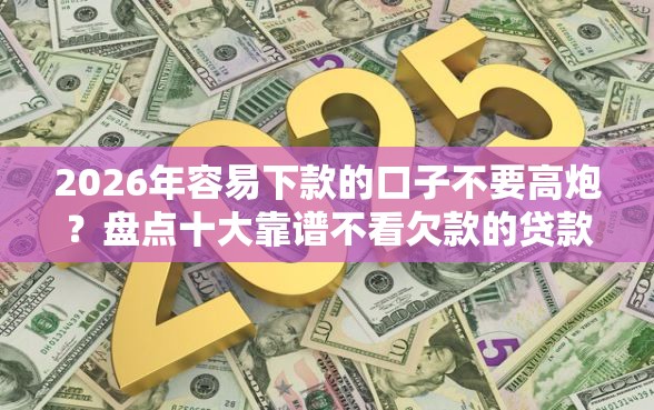 2026年容易下款的口子不要高炮？盘点十大靠谱不看欠款的贷款口子