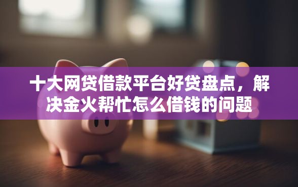 十大网贷借款平台好贷盘点，解决金火帮忙怎么借钱的问题