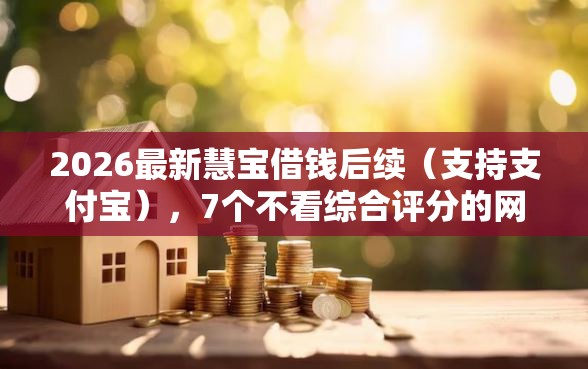 2026最新慧宝借钱后续（支持支付宝），7个不看综合评分的网贷无私分享