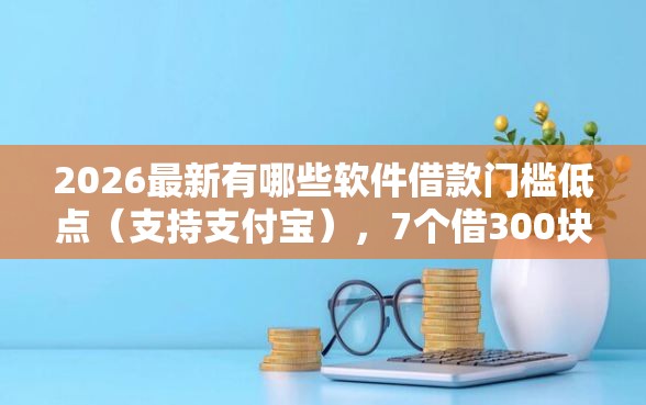 2026最新有哪些软件借款门槛低点(支持支付宝),7个借300块钱用什么软件无私分享 2026最新有哪些软件借款门槛低点(支持支付宝),7个借300块钱用什么软件无私分享
