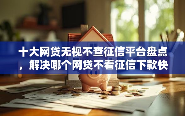 十大网贷无视不查征信平台盘点，解决哪个网贷不看征信下款快额度高的的问题