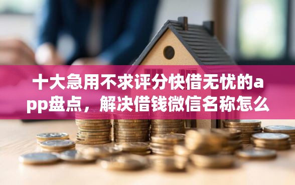 十大急用不求评分快借无忧的app盘点，解决借钱微信名称怎么起好听的问题