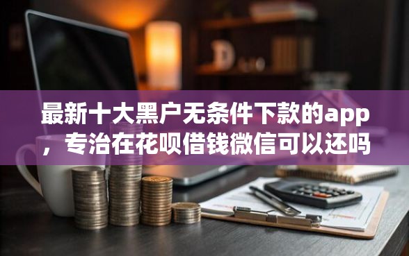 最新十大黑户无条件下款的app，专治在花呗借钱微信可以还吗