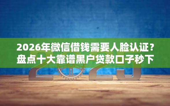 2026年微信借钱需要人脸认证？盘点十大靠谱黑户贷款口子秒下的