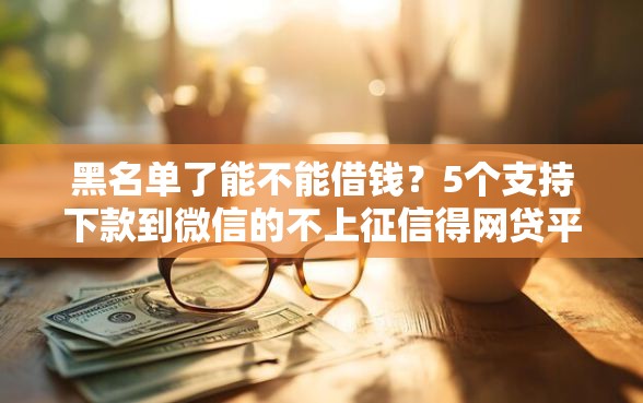 黑名单了能不能借钱？5个支持下款到微信的不上征信得网贷平台下载