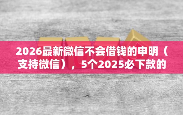 2026最新微信不会借钱的申明（支持微信），5个2025必下款的口子无私分享