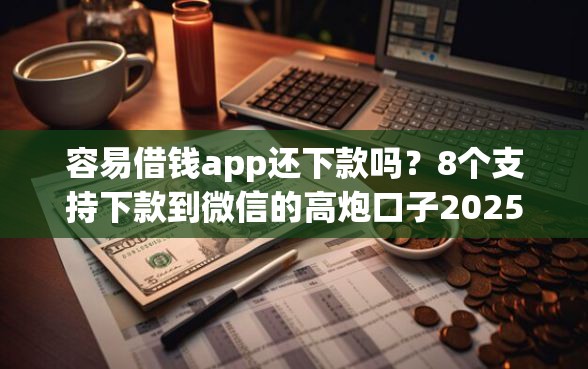 容易借钱app还下款吗？8个支持下款到微信的高炮口子2025最新下款苹果手机能下载的