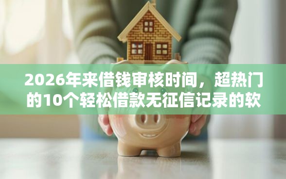 2026年来借钱审核时间，超热门的10个轻松借款无征信记录的软件推荐