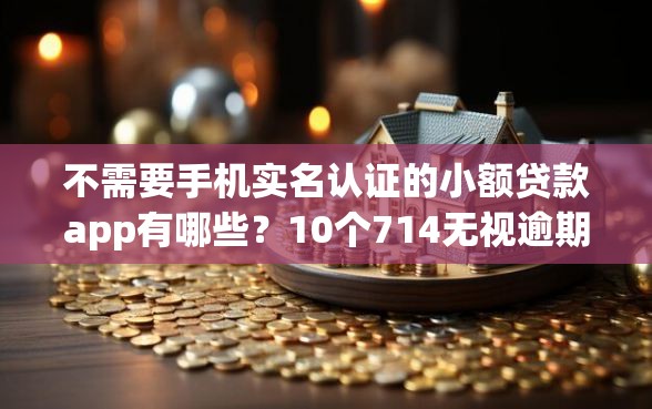 不需要手机实名认证的小额贷款app有哪些？10个714无视逾期秒下的口子推荐给你