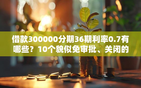 借款300000分期36期利率0.7有哪些？10个貌似免审批、关闭的网贷平台合集