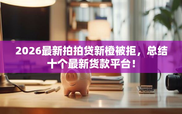 2026最新拍拍贷新橙被拒，总结十个最新货款平台！