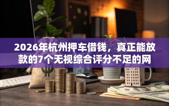 2026年杭州押车借钱，真正能放款的7个无视综合评分不足的网贷推荐