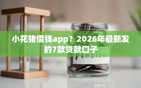 小花猪借钱app？2026年最新发的7款贷款口子