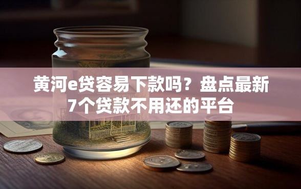 黄河e贷容易下款吗？盘点最新7个贷款不用还的平台