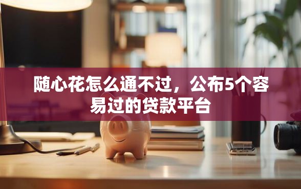 随心花怎么通不过，公布5个容易过的贷款平台