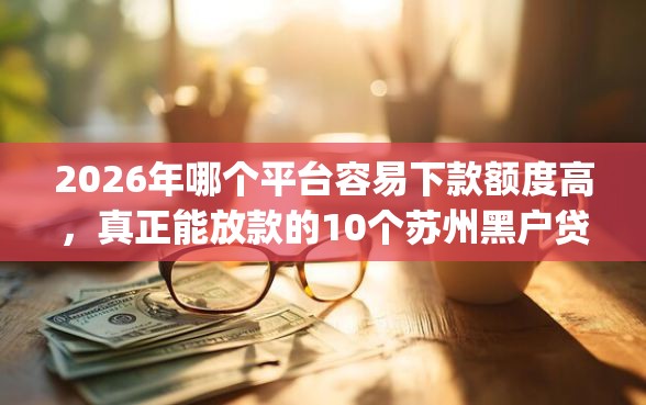 2026年哪个平台容易下款额度高，真正能放款的10个苏州黑户贷款5万的app推荐