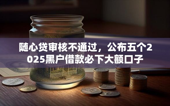 随心贷审核不通过,公布五个2025黑户借款必下大额口子 随心贷审核不通过,公布五个2025黑户借款必下大额口子