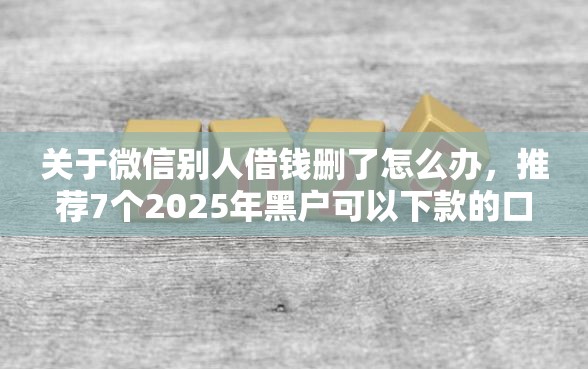 关于微信别人借钱删了怎么办，推荐7个2025年黑户可以下款的口子给你